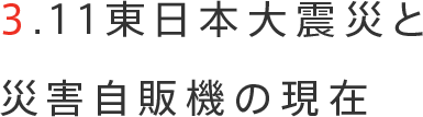 3.11東日本大震災と災害自販機の現在