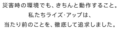 災害時の環境でも、きちんと動作すること。私たちライズ・アップは、当たり前のことを、徹底して追求しました。