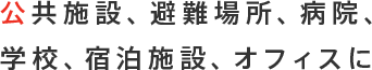 公共施設、避難場所、病院、学校、宿泊施設、オフィスに