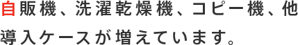 自販機、洗濯乾燥機、コピー機、他導入ケースが増えています。