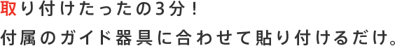 取り付けたったの3分！付属のガイド器具に合わせて貼り付けるだけ。